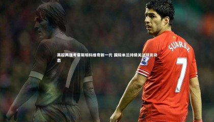 九游体育登录入口_英超两强考察斯坦科维奇新一代 国际米兰持续关注球员动态